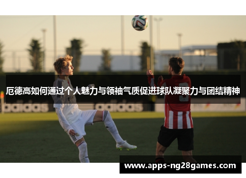 厄德高如何通过个人魅力与领袖气质促进球队凝聚力与团结精神
