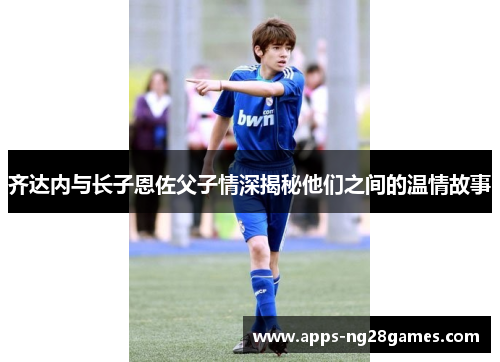 齐达内与长子恩佐父子情深揭秘他们之间的温情故事