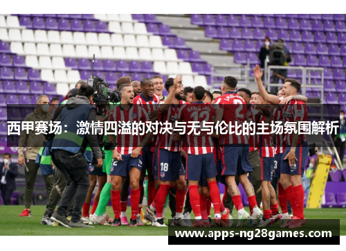 西甲赛场：激情四溢的对决与无与伦比的主场氛围解析