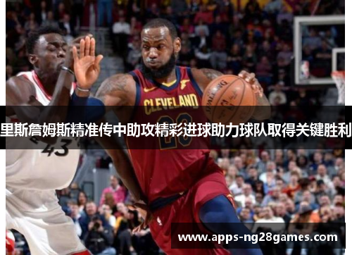 里斯詹姆斯精准传中助攻精彩进球助力球队取得关键胜利 里斯詹姆斯精准传中助攻精彩进球助力球队取得关键胜利