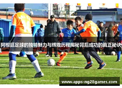 阿根廷足球的独特魅力与辉煌历程揭秘背后成功的真正秘诀