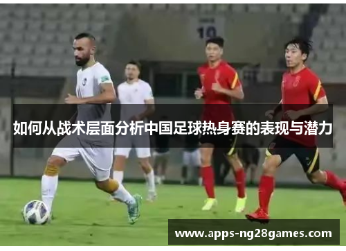 如何从战术层面分析中国足球热身赛的表现与潜力