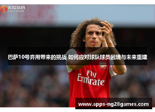 巴萨10号弃用带来的挑战 如何应对球队球员困境与未来重建