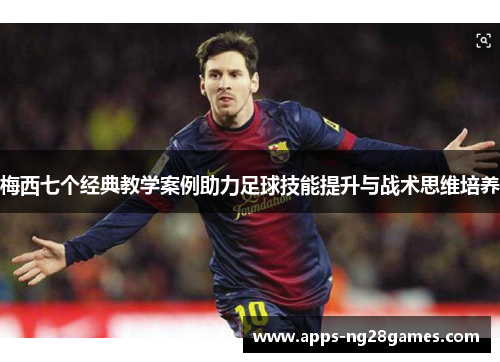 梅西七个经典教学案例助力足球技能提升与战术思维培养 梅西七个经典教学案例助力足球技能提升与战术思维培养