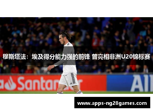 穆斯塔法：埃及得分能力强的前锋 曾亮相非洲U20锦标赛