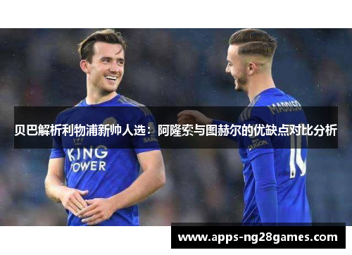 贝巴解析利物浦新帅人选：阿隆索与图赫尔的优缺点对比分析