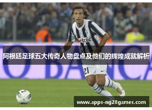 阿根廷足球五大传奇人物盘点及他们的辉煌成就解析